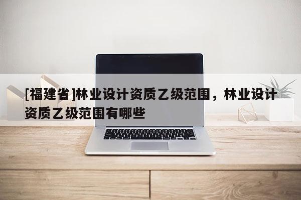 [福建省]林業(yè)設(shè)計(jì)資質(zhì)乙級(jí)范圍，林業(yè)設(shè)計(jì)資質(zhì)乙級(jí)范圍有哪些