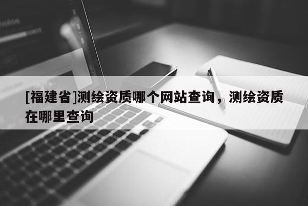[福建省]測(cè)繪資質(zhì)哪個(gè)網(wǎng)站查詢(xún)，測(cè)繪資質(zhì)在哪里查詢(xún)