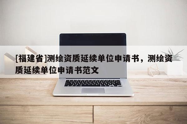 [福建省]測繪資質(zhì)延續(xù)單位申請書，測繪資質(zhì)延續(xù)單位申請書范文