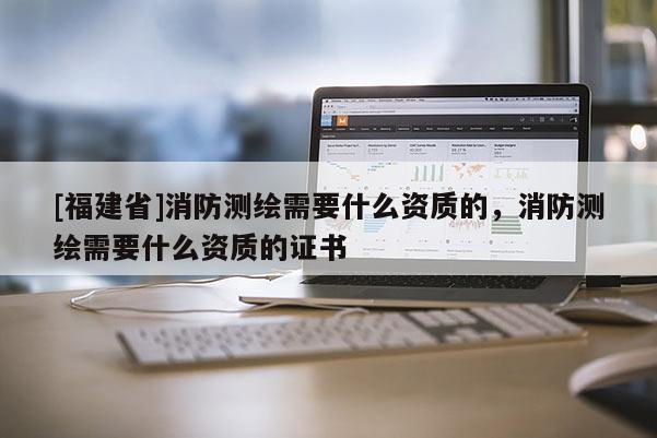 [福建省]消防測(cè)繪需要什么資質(zhì)的，消防測(cè)繪需要什么資質(zhì)的證書(shū)