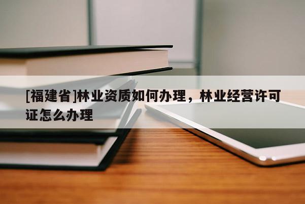 [福建省]林業(yè)資質(zhì)如何辦理，林業(yè)經(jīng)營(yíng)許可證怎么辦理