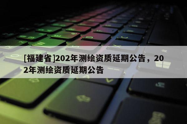 [福建省]202年測(cè)繪資質(zhì)延期公告，202年測(cè)繪資質(zhì)延期公告