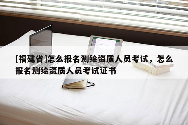 [福建省]怎么報名測繪資質人員考試，怎么報名測繪資質人員考試證書