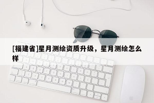 [福建省]星月測(cè)繪資質(zhì)升級(jí)，星月測(cè)繪怎么樣