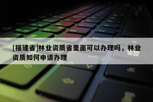 [福建省]林業(yè)資質(zhì)省里面可以辦理嗎，林業(yè)資質(zhì)如何申請辦理