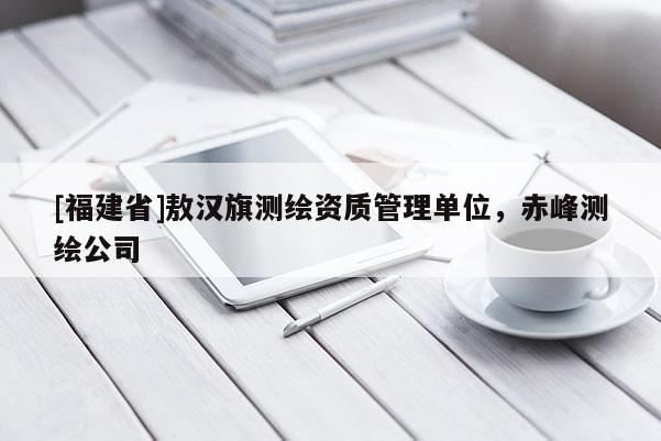 [福建省]敖漢旗測(cè)繪資質(zhì)管理單位，赤峰測(cè)繪公司