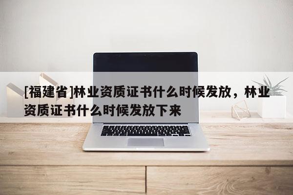 [福建省]林業(yè)資質證書什么時候發(fā)放，林業(yè)資質證書什么時候發(fā)放下來