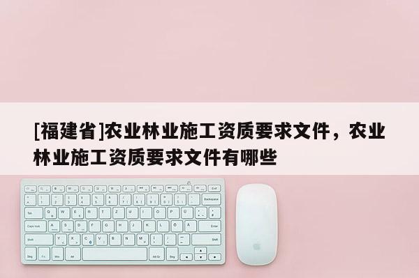 [福建省]農(nóng)業(yè)林業(yè)施工資質(zhì)要求文件，農(nóng)業(yè)林業(yè)施工資質(zhì)要求文件有哪些