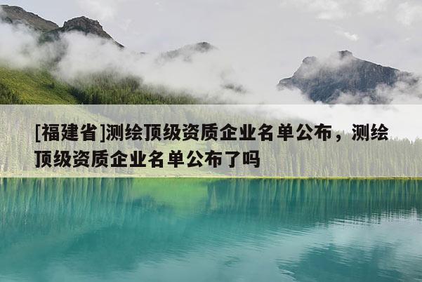 [福建省]測(cè)繪頂級(jí)資質(zhì)企業(yè)名單公布，測(cè)繪頂級(jí)資質(zhì)企業(yè)名單公布了嗎