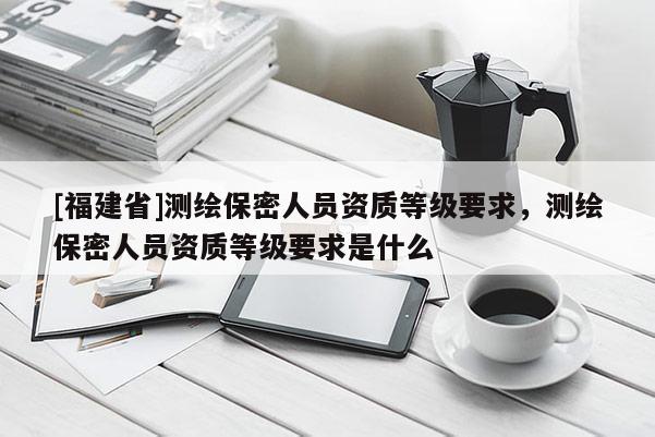 [福建省]測(cè)繪保密人員資質(zhì)等級(jí)要求，測(cè)繪保密人員資質(zhì)等級(jí)要求是什么