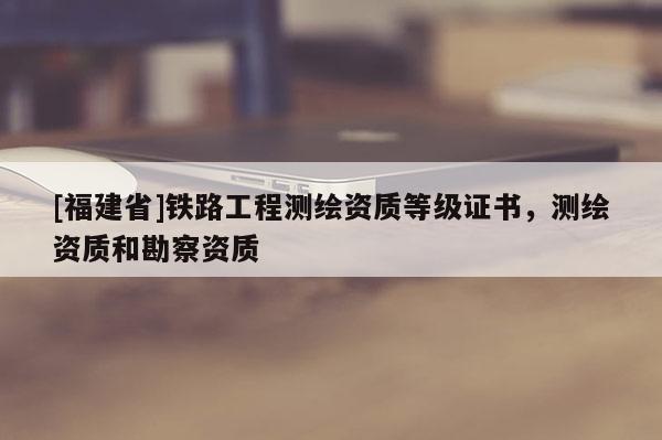 [福建省]鐵路工程測(cè)繪資質(zhì)等級(jí)證書，測(cè)繪資質(zhì)和勘察資質(zhì)