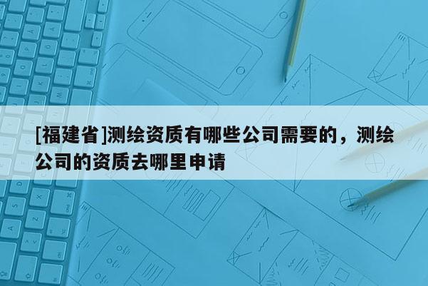 [福建省]測(cè)繪資質(zhì)有哪些公司需要的，測(cè)繪公司的資質(zhì)去哪里申請(qǐng)