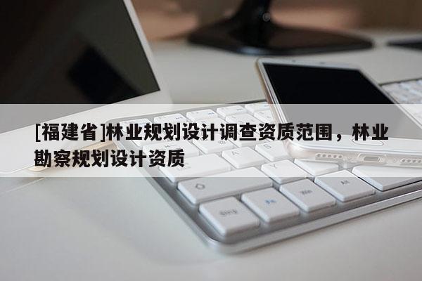[福建省]林業(yè)規(guī)劃設(shè)計(jì)調(diào)查資質(zhì)范圍，林業(yè)勘察規(guī)劃設(shè)計(jì)資質(zhì)