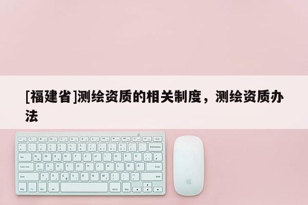 [福建省]測繪資質(zhì)的相關(guān)制度，測繪資質(zhì)辦法