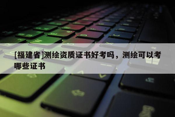 [福建省]測(cè)繪資質(zhì)證書好考嗎，測(cè)繪可以考哪些證書