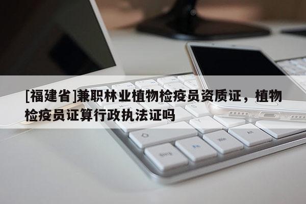 [福建省]兼職林業(yè)植物檢疫員資質證，植物檢疫員證算行政執(zhí)法證嗎