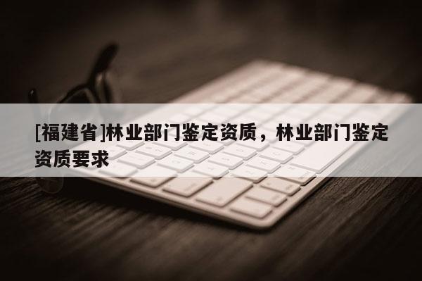 [福建省]林業(yè)部門鑒定資質(zhì)，林業(yè)部門鑒定資質(zhì)要求