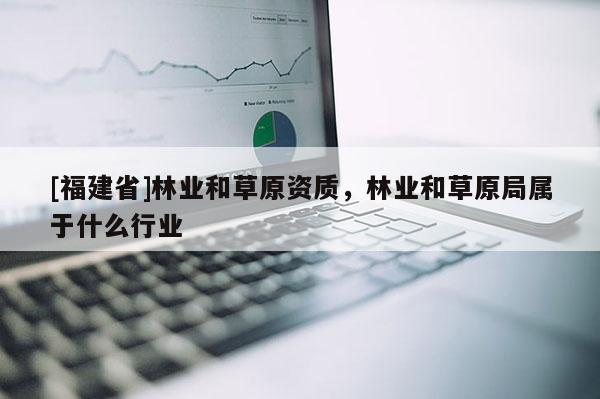 [福建省]林業(yè)和草原資質(zhì)，林業(yè)和草原局屬于什么行業(yè)