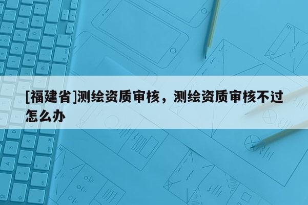 [福建省]測繪資質(zhì)審核，測繪資質(zhì)審核不過怎么辦