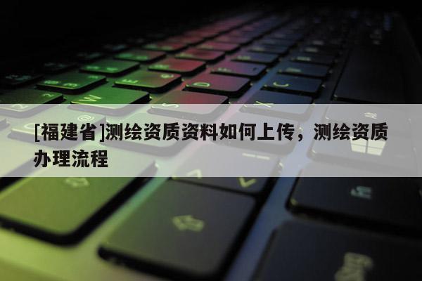 [福建省]測(cè)繪資質(zhì)資料如何上傳，測(cè)繪資質(zhì)辦理流程