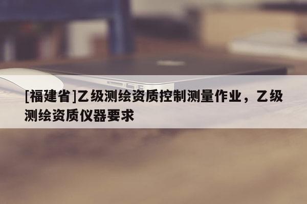 [福建省]乙級(jí)測(cè)繪資質(zhì)控制測(cè)量作業(yè)，乙級(jí)測(cè)繪資質(zhì)儀器要求