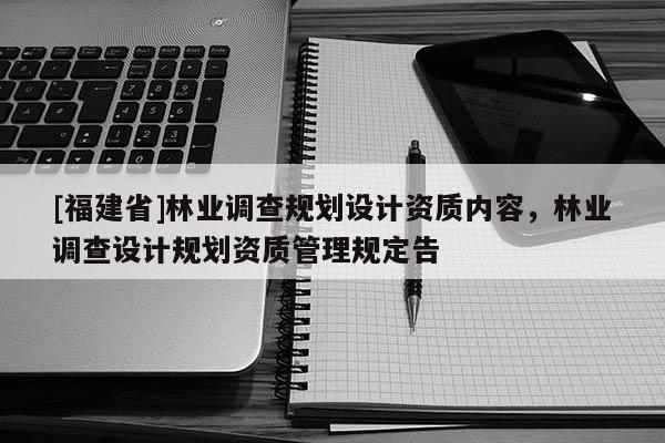 [福建省]林業(yè)調(diào)查規(guī)劃設(shè)計(jì)資質(zhì)內(nèi)容，林業(yè)調(diào)查設(shè)計(jì)規(guī)劃資質(zhì)管理規(guī)定告