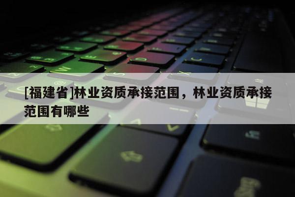 [福建省]林業(yè)資質(zhì)承接范圍，林業(yè)資質(zhì)承接范圍有哪些
