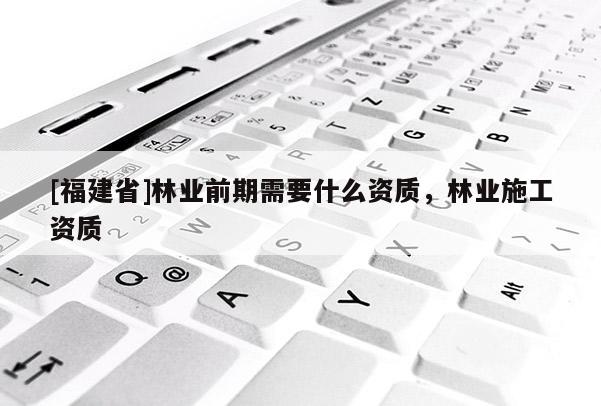 [福建省]林業(yè)前期需要什么資質(zhì)，林業(yè)施工資質(zhì)