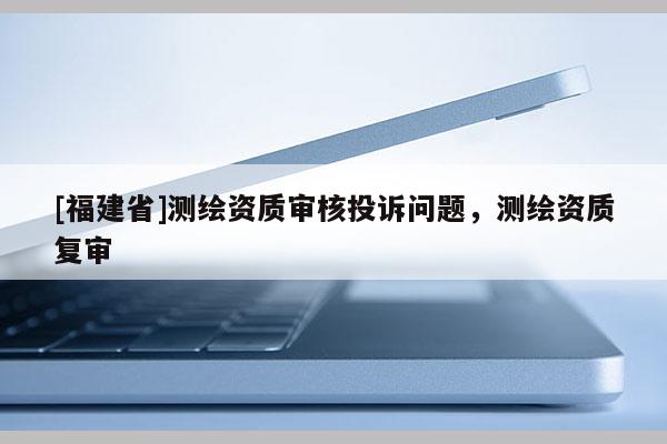 [福建省]測(cè)繪資質(zhì)審核投訴問題，測(cè)繪資質(zhì)復(fù)審