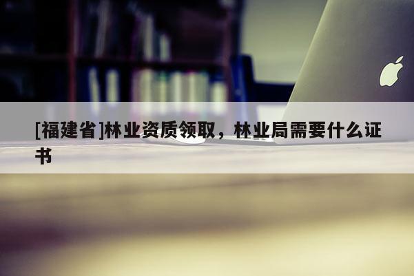 [福建省]林業(yè)資質(zhì)領(lǐng)取，林業(yè)局需要什么證書