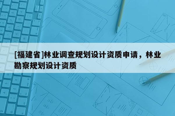 [福建省]林業(yè)調(diào)查規(guī)劃設(shè)計(jì)資質(zhì)申請(qǐng)，林業(yè)勘察規(guī)劃設(shè)計(jì)資質(zhì)
