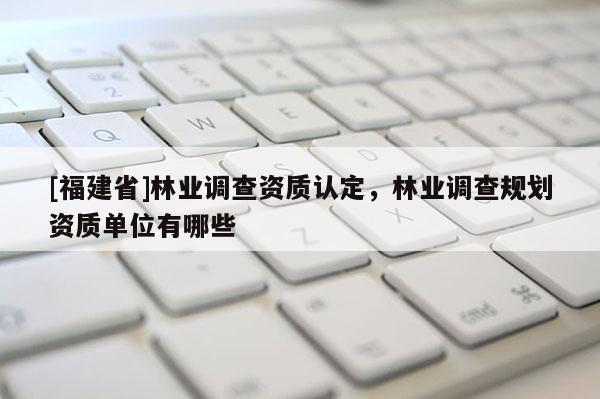 [福建省]林業(yè)調(diào)查資質(zhì)認定，林業(yè)調(diào)查規(guī)劃資質(zhì)單位有哪些