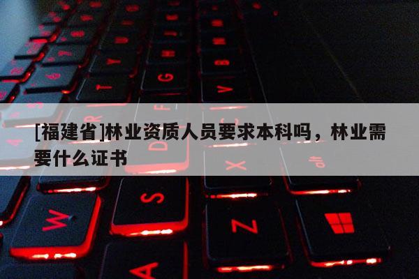 [福建省]林業(yè)資質(zhì)人員要求本科嗎，林業(yè)需要什么證書