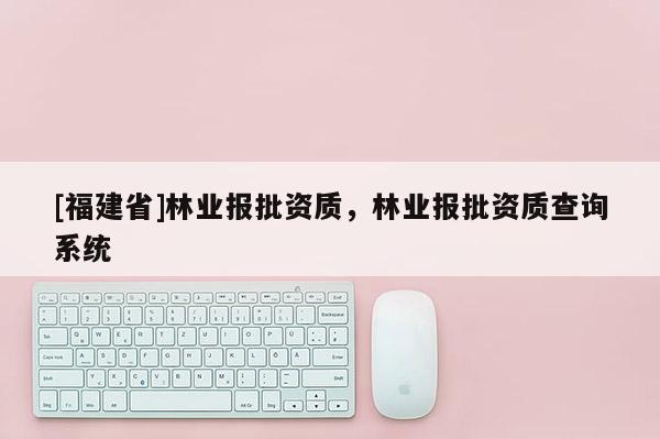 [福建省]林業(yè)報批資質(zhì)，林業(yè)報批資質(zhì)查詢系統(tǒng)