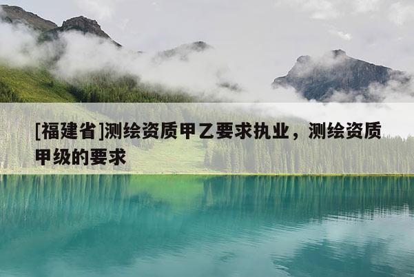 [福建省]測繪資質(zhì)甲乙要求執(zhí)業(yè)，測繪資質(zhì)甲級的要求