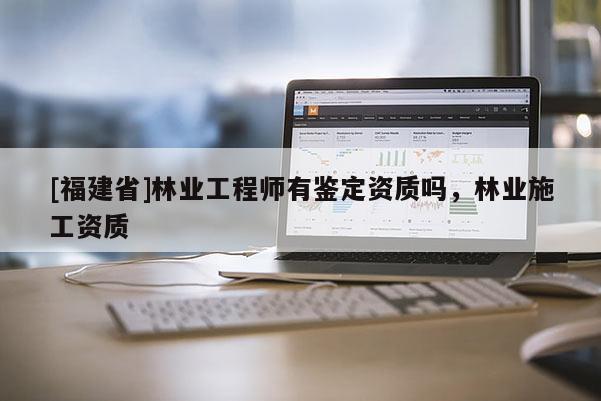 [福建省]林業(yè)工程師有鑒定資質(zhì)嗎，林業(yè)施工資質(zhì)