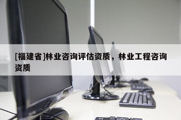 [福建省]林業(yè)咨詢(xún)?cè)u(píng)估資質(zhì)，林業(yè)工程咨詢(xún)資質(zhì)