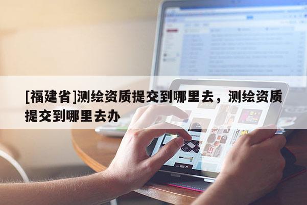 [福建省]測繪資質(zhì)提交到哪里去，測繪資質(zhì)提交到哪里去辦
