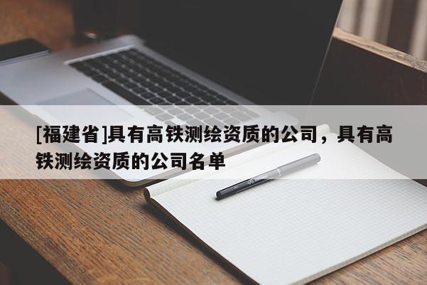 [福建省]具有高鐵測繪資質(zhì)的公司，具有高鐵測繪資質(zhì)的公司名單