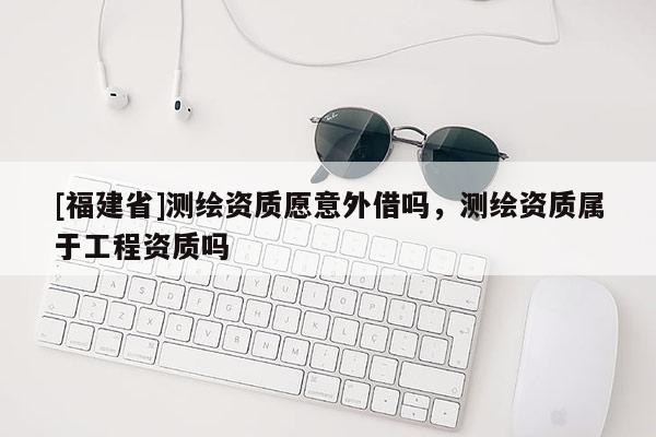 [福建省]測(cè)繪資質(zhì)愿意外借嗎，測(cè)繪資質(zhì)屬于工程資質(zhì)嗎