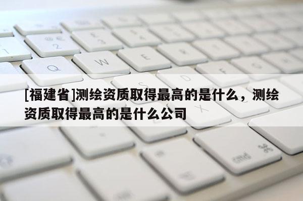 [福建省]測(cè)繪資質(zhì)取得最高的是什么，測(cè)繪資質(zhì)取得最高的是什么公司
