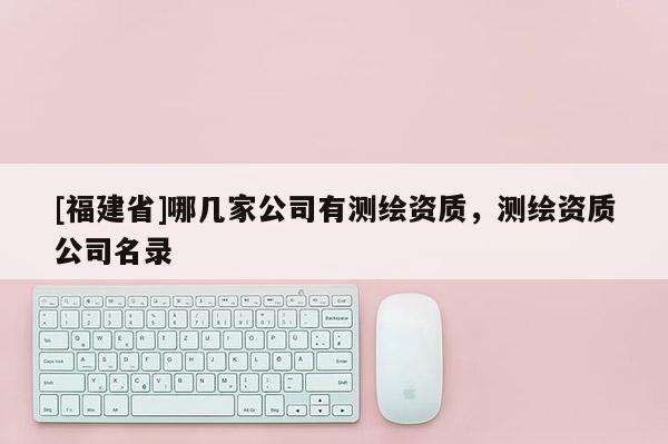 [福建省]哪幾家公司有測繪資質(zhì)，測繪資質(zhì)公司名錄