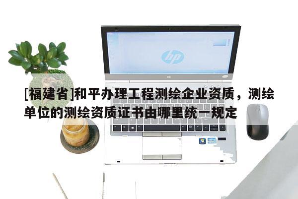 [福建省]和平辦理工程測繪企業(yè)資質(zhì)，測繪單位的測繪資質(zhì)證書由哪里統(tǒng)一規(guī)定