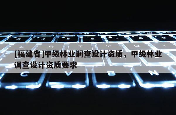 [福建省]甲級林業(yè)調查設計資質，甲級林業(yè)調查設計資質要求