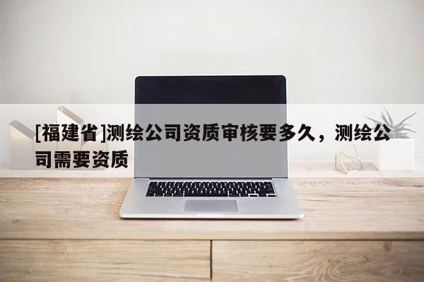 [福建省]測繪公司資質(zhì)審核要多久，測繪公司需要資質(zhì)