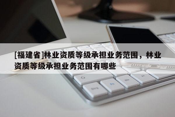 [福建省]林業(yè)資質(zhì)等級承擔(dān)業(yè)務(wù)范圍，林業(yè)資質(zhì)等級承擔(dān)業(yè)務(wù)范圍有哪些