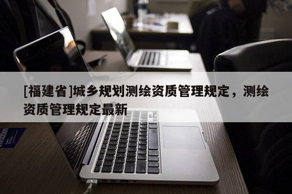 [福建省]城鄉(xiāng)規(guī)劃測繪資質(zhì)管理規(guī)定，測繪資質(zhì)管理規(guī)定最新