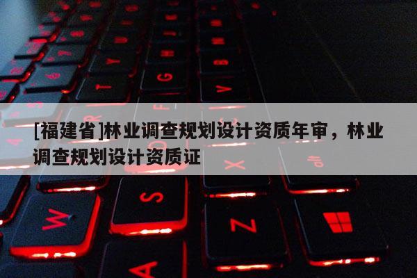 [福建省]林業(yè)調(diào)查規(guī)劃設(shè)計(jì)資質(zhì)年審，林業(yè)調(diào)查規(guī)劃設(shè)計(jì)資質(zhì)證