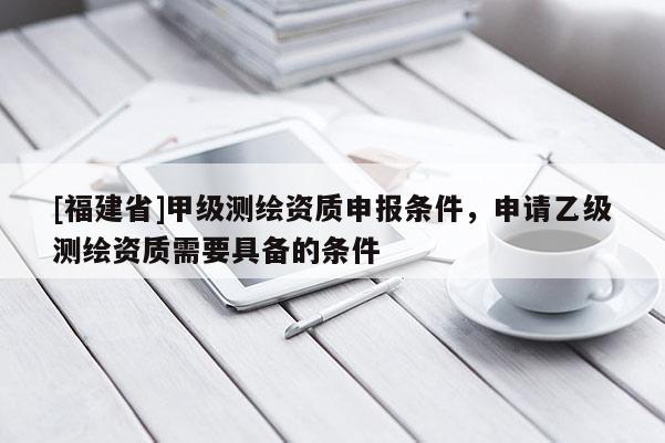 [福建省]甲級測繪資質(zhì)申報條件，申請乙級測繪資質(zhì)需要具備的條件
