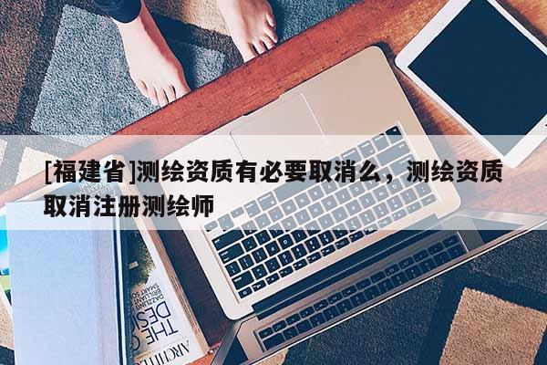 [福建省]測(cè)繪資質(zhì)有必要取消么，測(cè)繪資質(zhì)取消注冊(cè)測(cè)繪師